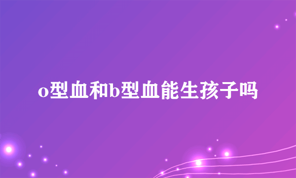 o型血和b型血能生孩子吗
