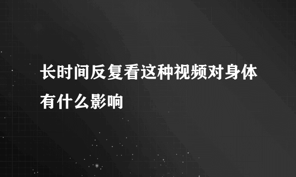 长时间反复看这种视频对身体有什么影响