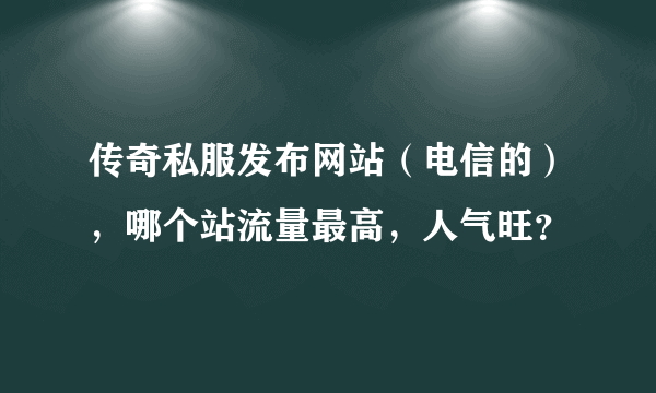 传奇私服发布网站（电信的），哪个站流量最高，人气旺？