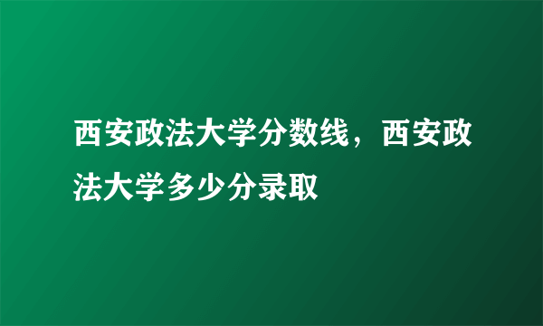 西安政法大学分数线，西安政法大学多少分录取