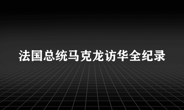 法国总统马克龙访华全纪录