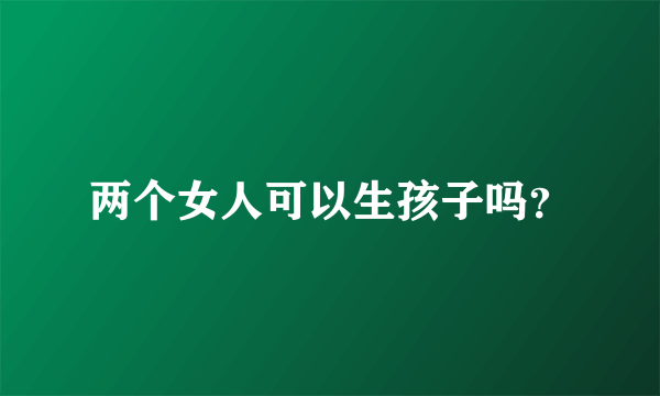 两个女人可以生孩子吗？