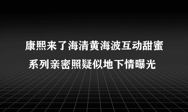 康熙来了海清黄海波互动甜蜜 系列亲密照疑似地下情曝光