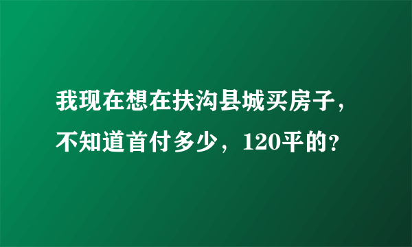 我现在想在扶沟县城买房子，不知道首付多少，120平的？
