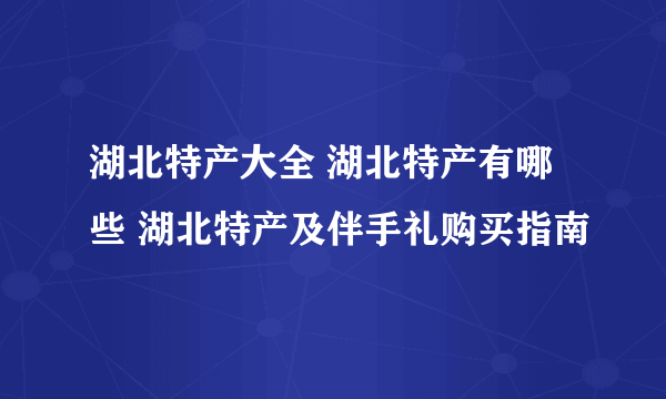 湖北特产大全 湖北特产有哪些 湖北特产及伴手礼购买指南