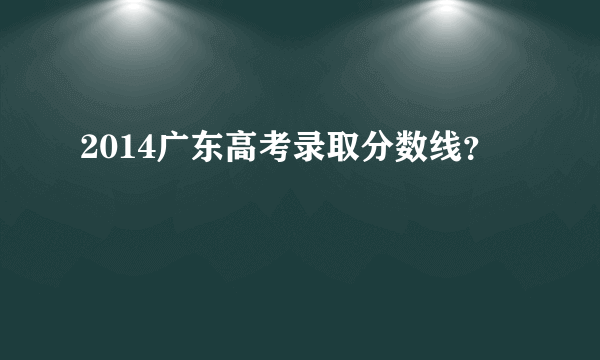 2014广东高考录取分数线？
