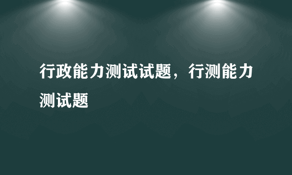 行政能力测试试题，行测能力测试题