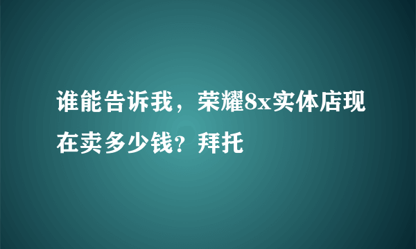 谁能告诉我，荣耀8x实体店现在卖多少钱？拜托