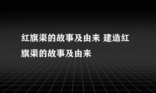 红旗渠的故事及由来 建造红旗渠的故事及由来