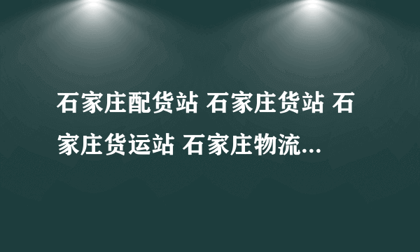 石家庄配货站 石家庄货站 石家庄货运站 石家庄物流公司哪家好？