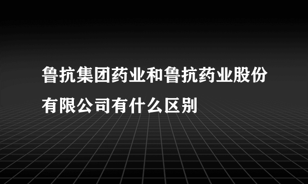 鲁抗集团药业和鲁抗药业股份有限公司有什么区别