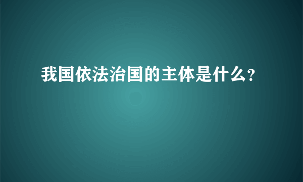 我国依法治国的主体是什么？
