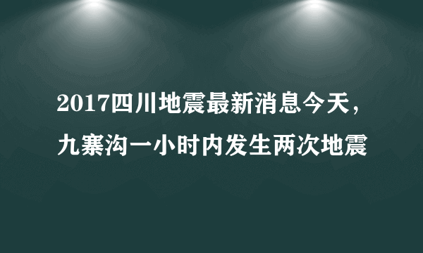 2017四川地震最新消息今天，九寨沟一小时内发生两次地震