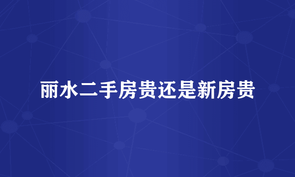 丽水二手房贵还是新房贵
