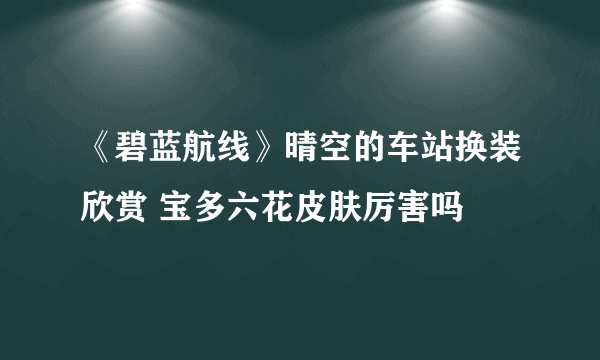 《碧蓝航线》晴空的车站换装欣赏 宝多六花皮肤厉害吗