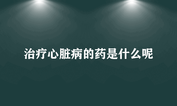 治疗心脏病的药是什么呢