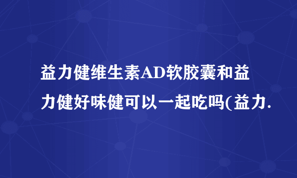 益力健维生素AD软胶囊和益力健好味健可以一起吃吗(益力.