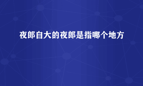 夜郎自大的夜郎是指哪个地方