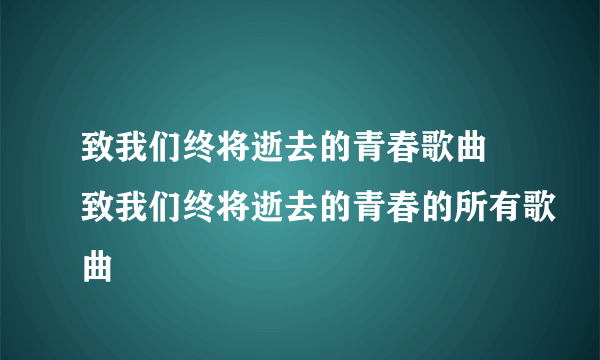致我们终将逝去的青春歌曲 致我们终将逝去的青春的所有歌曲