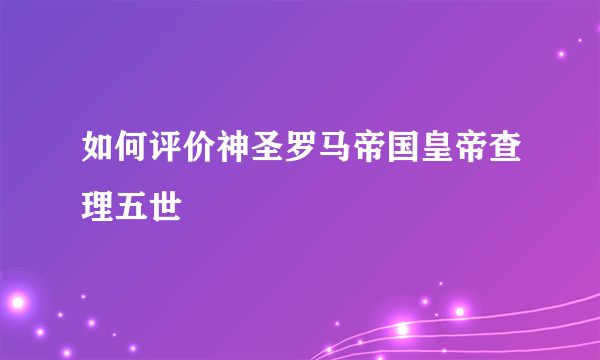 如何评价神圣罗马帝国皇帝查理五世