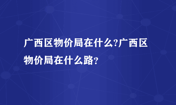 广西区物价局在什么?广西区物价局在什么路？