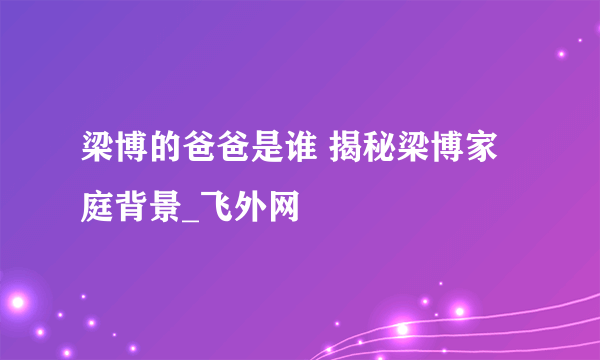 梁博的爸爸是谁 揭秘梁博家庭背景_飞外网