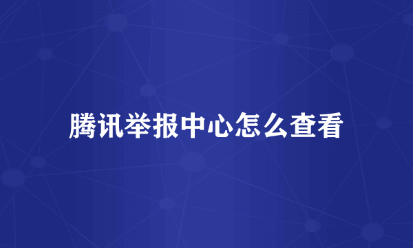 腾讯举报中心怎么查看