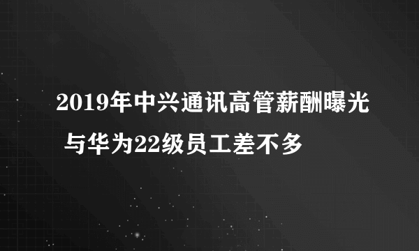 2019年中兴通讯高管薪酬曝光 与华为22级员工差不多