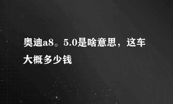 奥迪a8。5.0是啥意思，这车大概多少钱