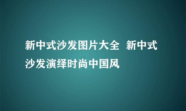 新中式沙发图片大全  新中式沙发演绎时尚中国风