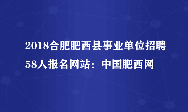 2018合肥肥西县事业单位招聘58人报名网站：中国肥西网