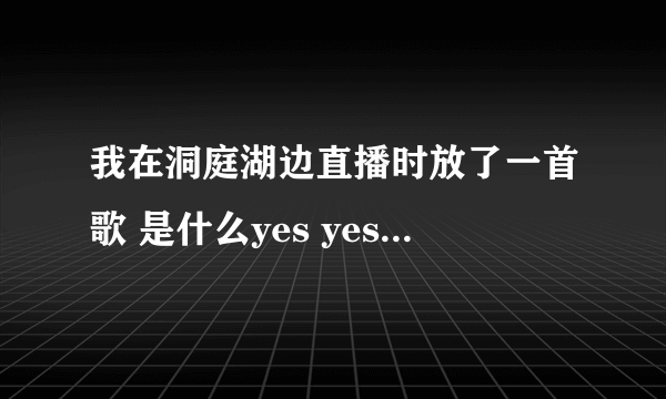 我在洞庭湖边直播时放了一首歌 是什么yes yes 啊啊啊啊啊啊 叫的很YD的 求歌名啊