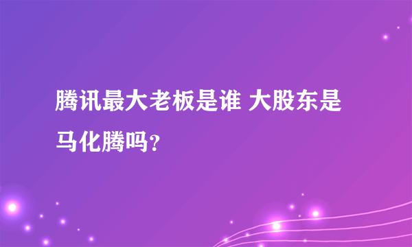 腾讯最大老板是谁 大股东是马化腾吗？