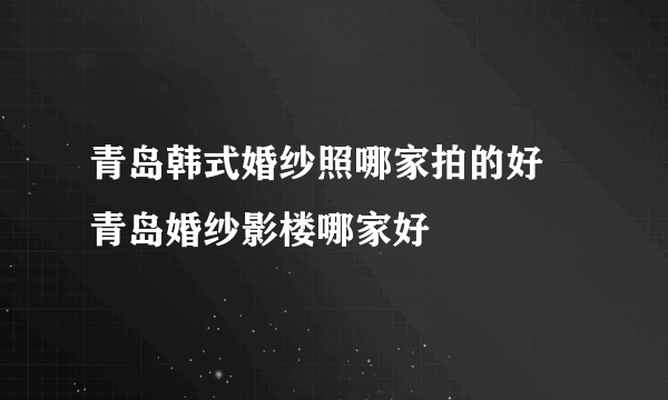青岛韩式婚纱照哪家拍的好 青岛婚纱影楼哪家好