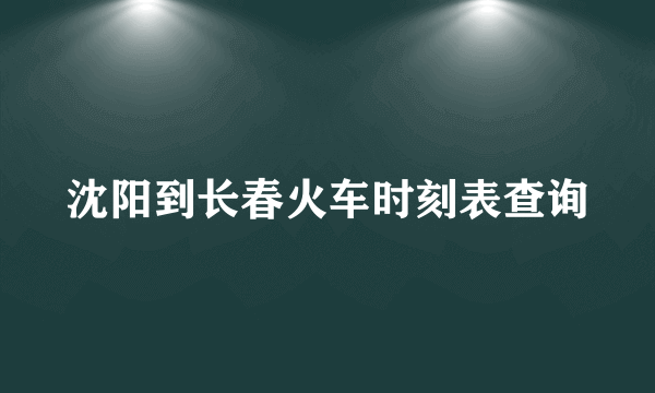 沈阳到长春火车时刻表查询
