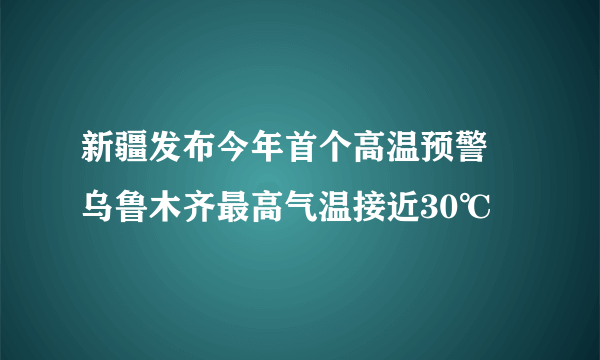 新疆发布今年首个高温预警 乌鲁木齐最高气温接近30℃