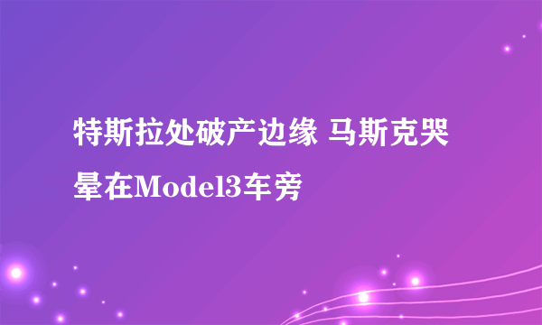 特斯拉处破产边缘 马斯克哭晕在Model3车旁