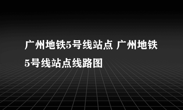 广州地铁5号线站点 广州地铁5号线站点线路图