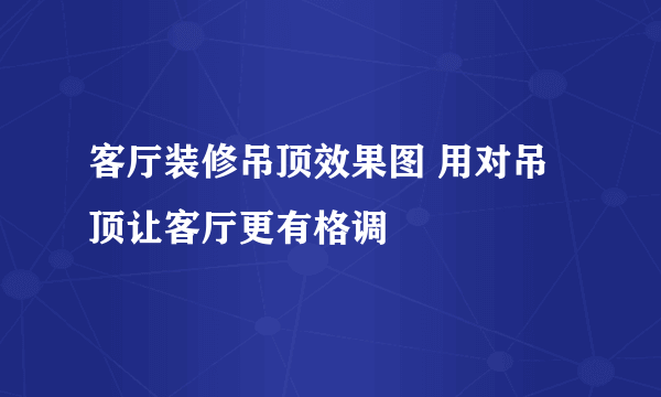 客厅装修吊顶效果图 用对吊顶让客厅更有格调