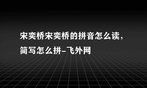 宋奕桥宋奕桥的拼音怎么读，简写怎么拼-飞外网
