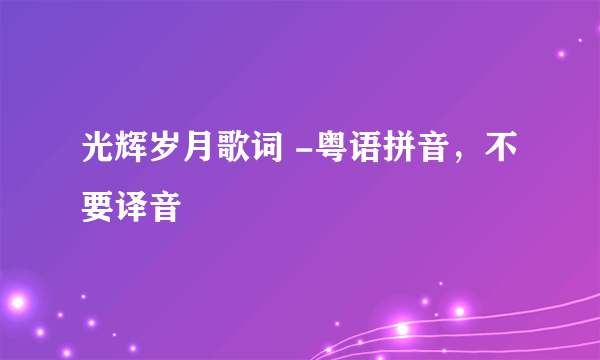 光辉岁月歌词 -粤语拼音，不要译音