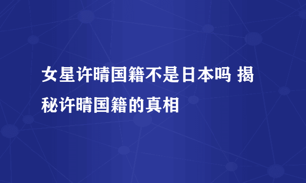 女星许晴国籍不是日本吗 揭秘许晴国籍的真相