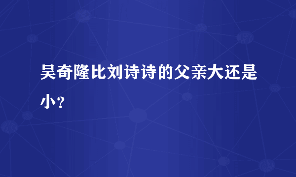 吴奇隆比刘诗诗的父亲大还是小？