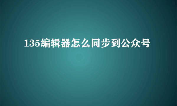 135编辑器怎么同步到公众号