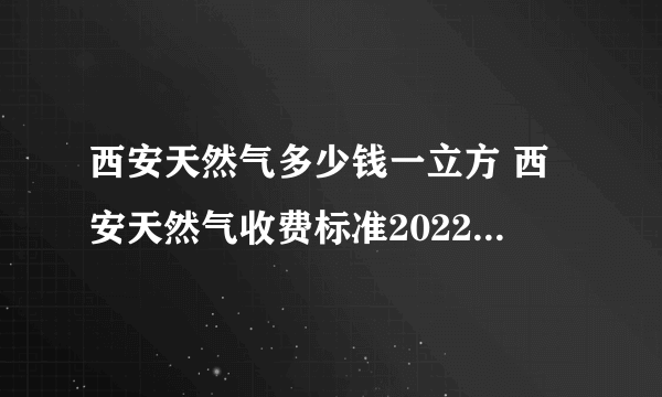 西安天然气多少钱一立方 西安天然气收费标准2022年 西安天然气价格