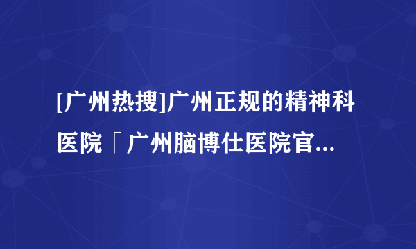 [广州热搜]广州正规的精神科医院「广州脑博仕医院官网」【官方公开】