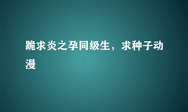 跪求炎之孕同级生，求种子动漫