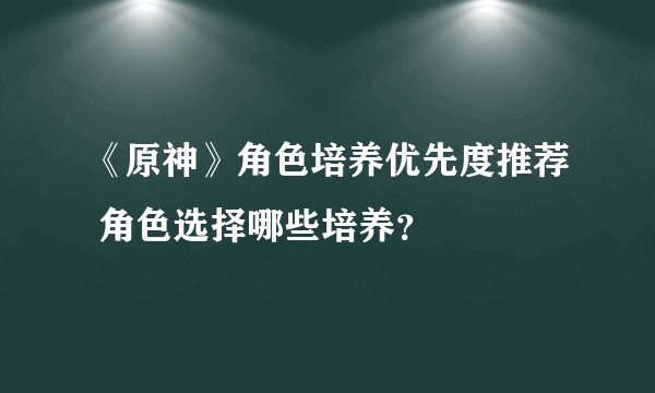 《原神》角色培养优先度推荐 角色选择哪些培养？