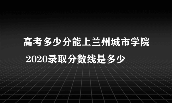 高考多少分能上兰州城市学院 2020录取分数线是多少