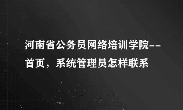 河南省公务员网络培训学院--首页，系统管理员怎样联系
